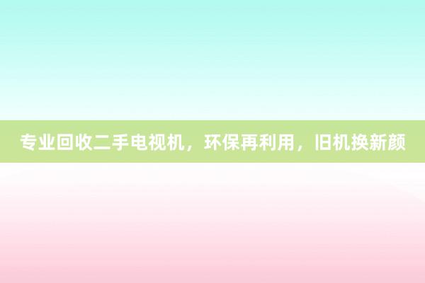 专业回收二手电视机，环保再利用，旧机换新颜