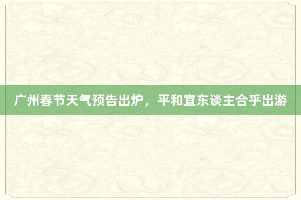 广州春节天气预告出炉，平和宜东谈主合乎出游